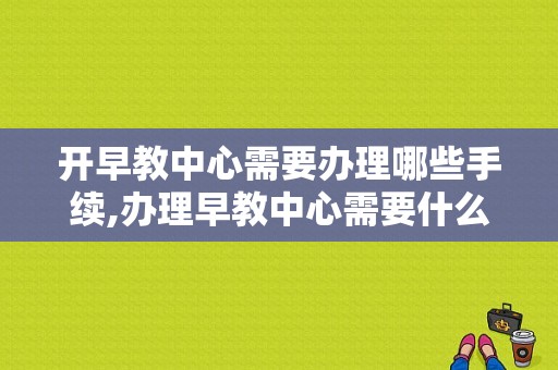 开早教中心需要办理哪些手续,办理早教中心需要什么资质