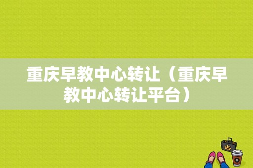 重庆早教中心转让（重庆早教中心转让平台）