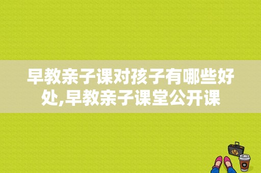 早教亲子课对孩子有哪些好处,早教亲子课堂公开课