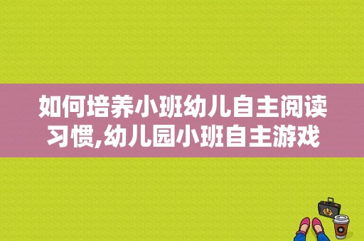 如何培养小班幼儿自主阅读习惯,幼儿园小班自主游戏教案