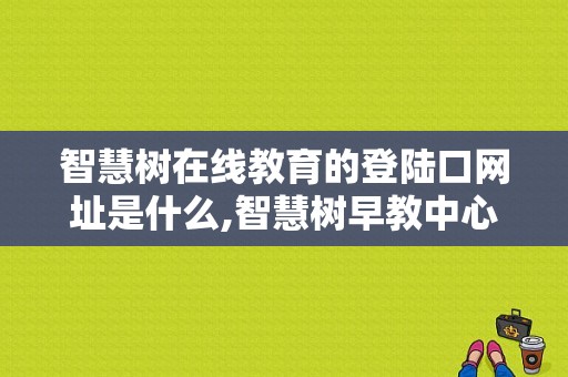 智慧树在线教育的登陆口网址是什么,智慧树早教中心官网