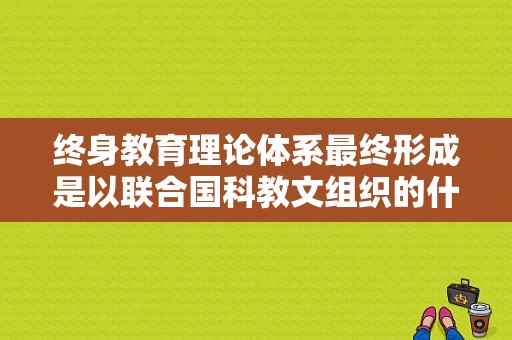 终身教育理论体系最终形成是以联合国科教文组织的什么标志的,儿童早教龙头