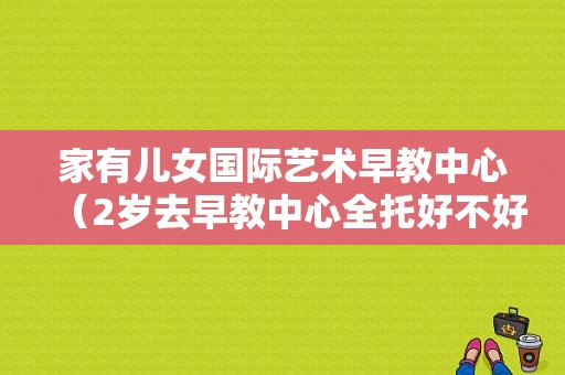 家有儿女国际艺术早教中心（2岁去早教中心全托好不好）