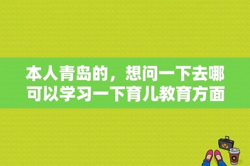 本人青岛的，想问一下去哪可以学习一下育儿教育方面的知识,青岛幼儿早教机构排名